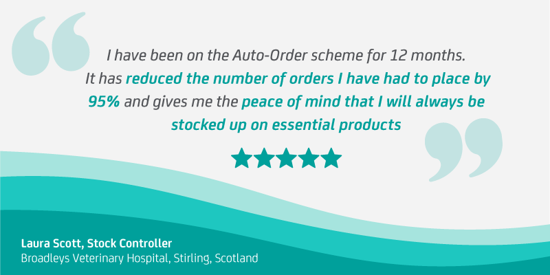 “I have been on the Auto-Order scheme for 12 months. It has reduced the number of orders I have had to place by 95 percent and gives me the peace of mind that I will always be stocked up on essential products.” Laura Scott, Stock Controller at Broadleys Veterinary Hospital, Stirling, Scotland